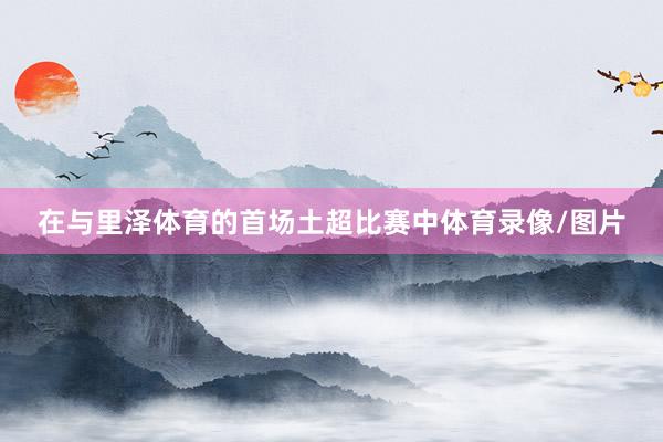 在与里泽体育的首场土超比赛中体育录像/图片