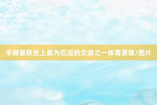手脚曼联史上最为厄运的交游之一体育录像/图片