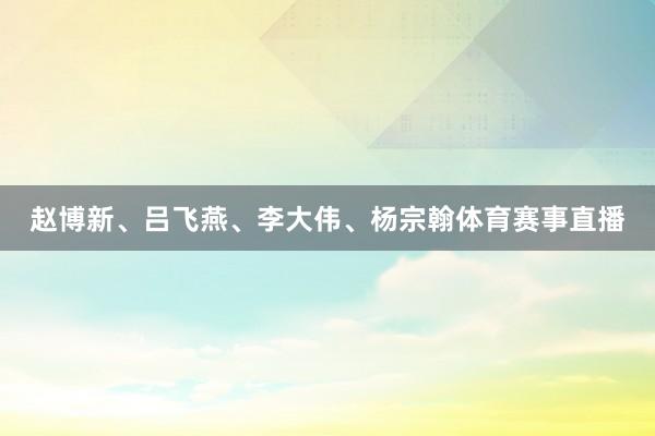 赵博新、吕飞燕、李大伟、杨宗翰体育赛事直播