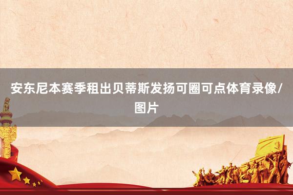 安东尼本赛季租出贝蒂斯发扬可圈可点体育录像/图片