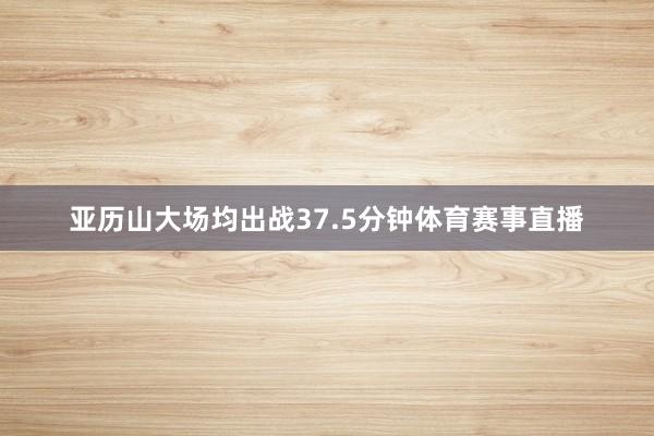 亚历山大场均出战37.5分钟体育赛事直播