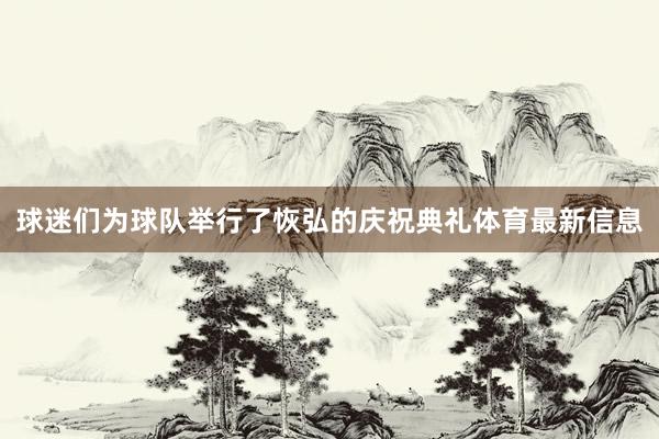球迷们为球队举行了恢弘的庆祝典礼体育最新信息