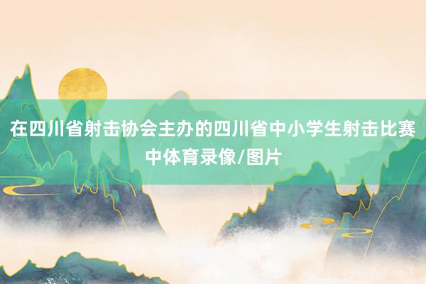 在四川省射击协会主办的四川省中小学生射击比赛中体育录像/图片