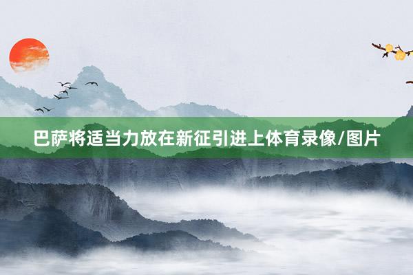 巴萨将适当力放在新征引进上体育录像/图片
