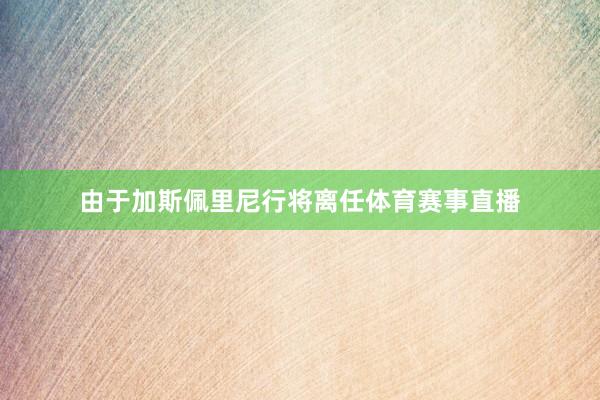 由于加斯佩里尼行将离任体育赛事直播