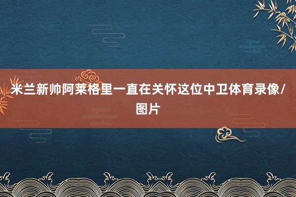 米兰新帅阿莱格里一直在关怀这位中卫体育录像/图片