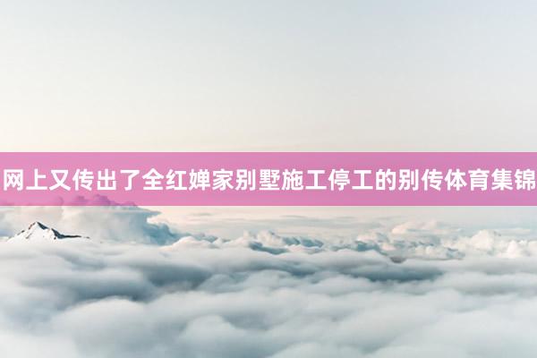 网上又传出了全红婵家别墅施工停工的别传体育集锦