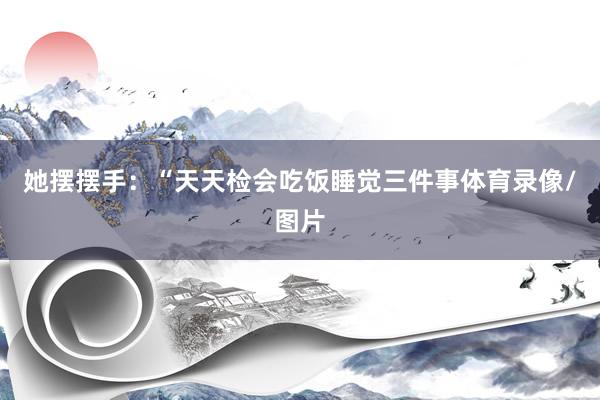她摆摆手：“天天检会吃饭睡觉三件事体育录像/图片