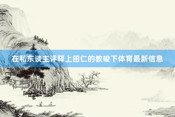 在私东谈主评释上田仁的教唆下体育最新信息
