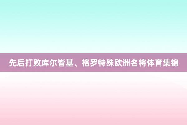 先后打败库尔皆基、格罗特殊欧洲名将体育集锦