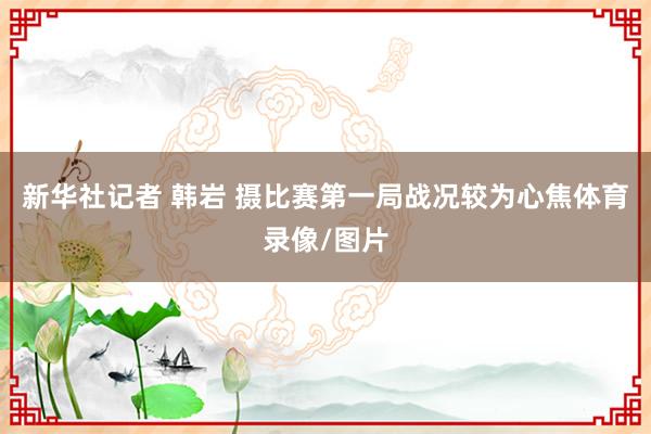 新华社记者 韩岩 摄　　比赛第一局战况较为心焦体育录像/图片