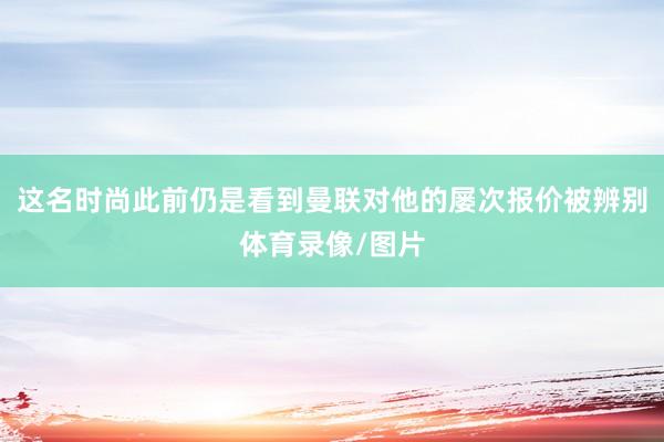 这名时尚此前仍是看到曼联对他的屡次报价被辨别体育录像/图片