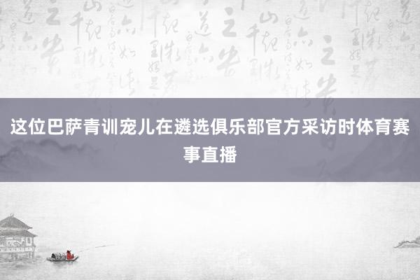 这位巴萨青训宠儿在遴选俱乐部官方采访时体育赛事直播
