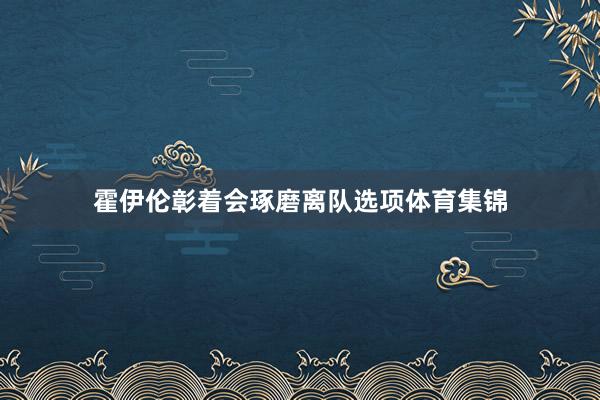 霍伊伦彰着会琢磨离队选项体育集锦