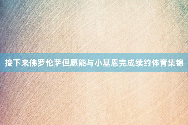 接下来佛罗伦萨但愿能与小基恩完成续约体育集锦