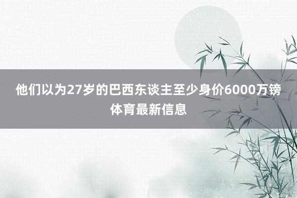 他们以为27岁的巴西东谈主至少身价6000万镑体育最新信息