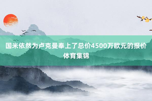 国米依然为卢克曼奉上了总价4500万欧元的报价体育集锦