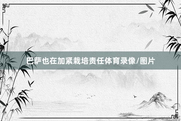 巴萨也在加紧栽培责任体育录像/图片