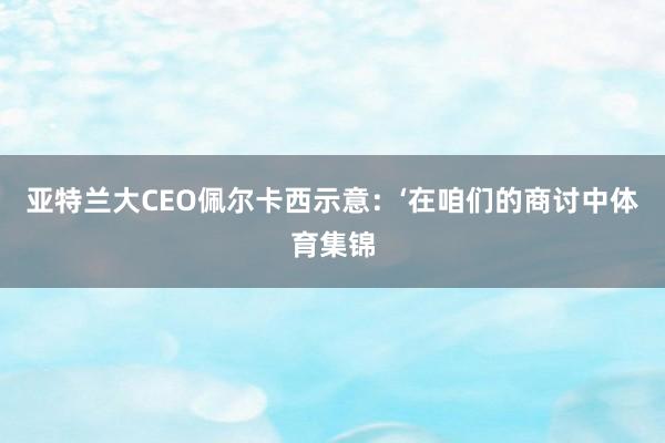 亚特兰大CEO佩尔卡西示意：‘在咱们的商讨中体育集锦