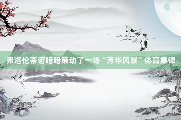 弗洛伦蒂诺暗暗策动了一场“芳华风暴”体育集锦