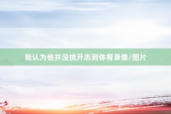 我认为他并没挑升志到体育录像/图片