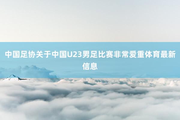 中国足协关于中国U23男足比赛非常爱重体育最新信息
