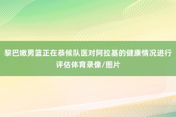 黎巴嫩男篮正在恭候队医对阿拉基的健康情况进行评估体育录像/图片