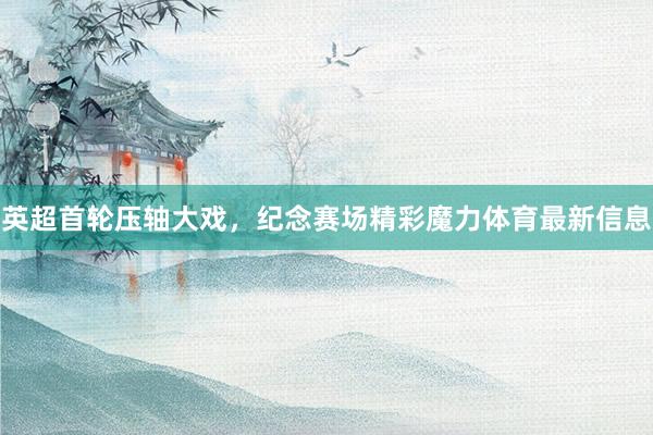 英超首轮压轴大戏，纪念赛场精彩魔力体育最新信息