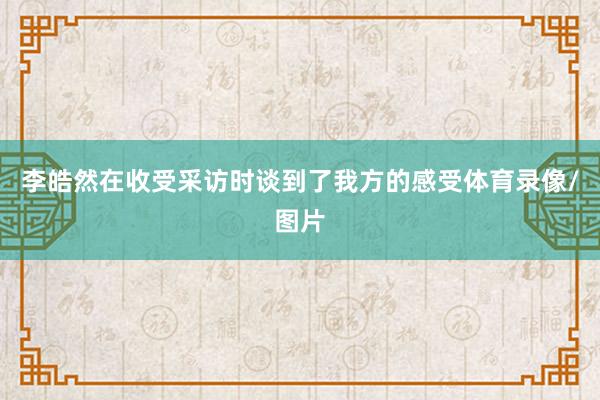李皓然在收受采访时谈到了我方的感受体育录像/图片