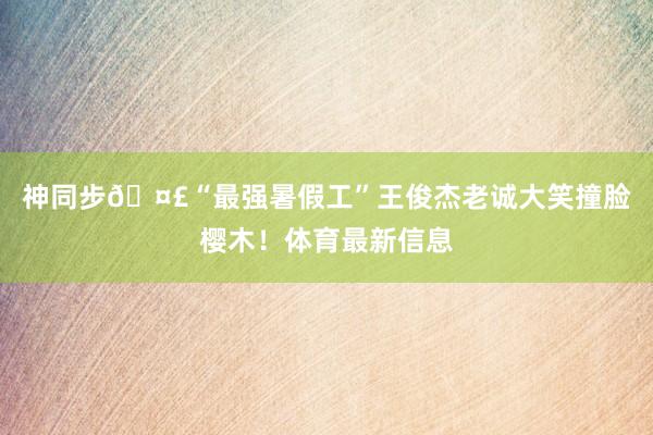 神同步🤣“最强暑假工”王俊杰老诚大笑撞脸樱木！体育最新信息