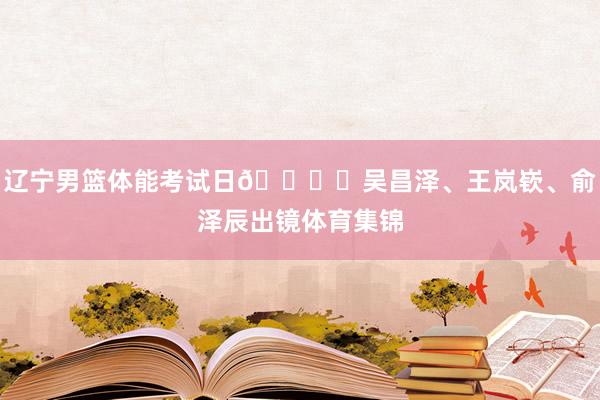 辽宁男篮体能考试日🏋️吴昌泽、王岚嵚、俞泽辰出镜体育集锦