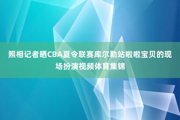 照相记者晒CBA夏令联赛库尔勒站啦啦宝贝的现场扮演视频体育集锦