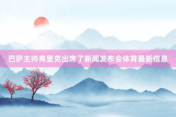 巴萨主帅弗里克出席了新闻发布会体育最新信息