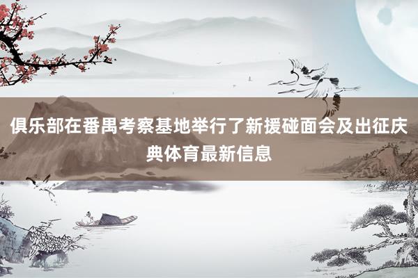 俱乐部在番禺考察基地举行了新援碰面会及出征庆典体育最新信息