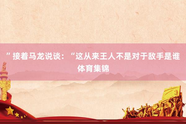 ”接着马龙说谈：“这从来王人不是对于敌手是谁体育集锦