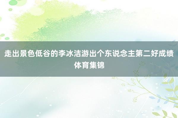 走出景色低谷的李冰洁游出个东说念主第二好成绩体育集锦
