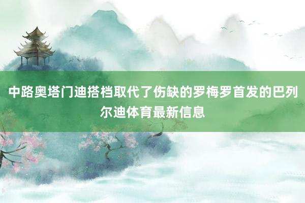 中路奥塔门迪搭档取代了伤缺的罗梅罗首发的巴列尔迪体育最新信息