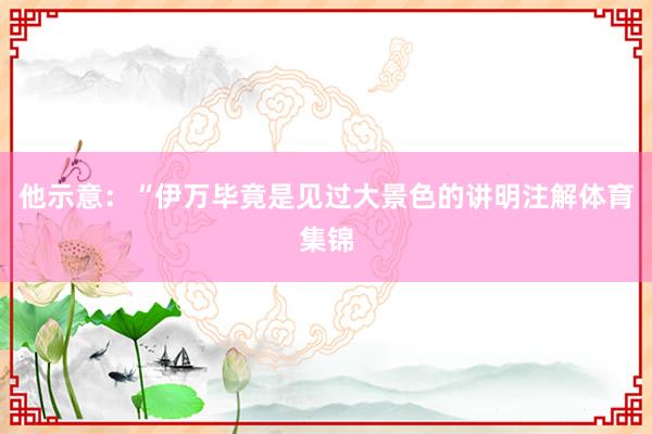 他示意：“伊万毕竟是见过大景色的讲明注解体育集锦