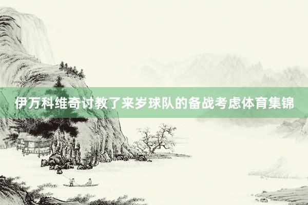 伊万科维奇讨教了来岁球队的备战考虑体育集锦