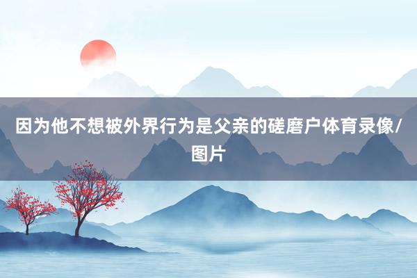 因为他不想被外界行为是父亲的磋磨户体育录像/图片