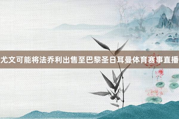 尤文可能将法乔利出售至巴黎圣日耳曼体育赛事直播