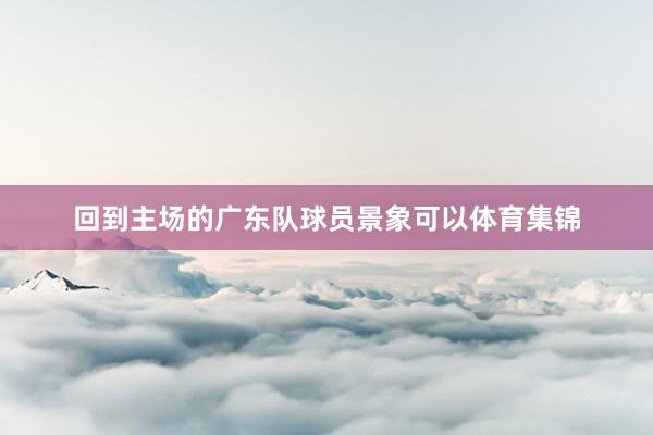 回到主场的广东队球员景象可以体育集锦