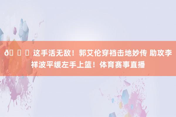 😃这手活无敌！郭艾伦穿裆击地妙传 助攻李祥波平缓左手上篮！体育赛事直播
