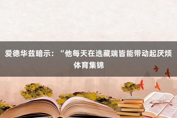 爱德华兹暗示：“他每天在选藏端皆能带动起厌烦体育集锦