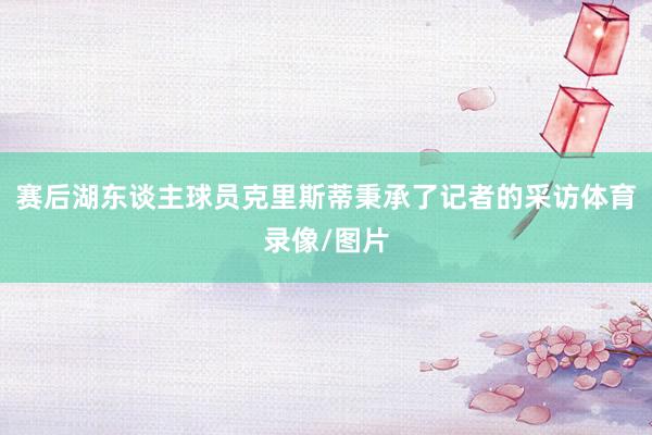 赛后湖东谈主球员克里斯蒂秉承了记者的采访体育录像/图片