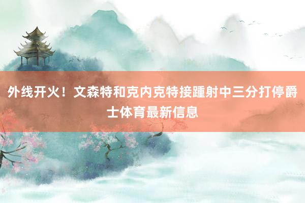 外线开火！文森特和克内克特接踵射中三分打停爵士体育最新信息