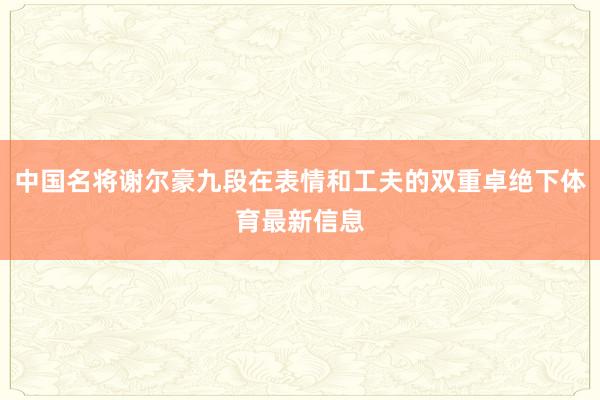 中国名将谢尔豪九段在表情和工夫的双重卓绝下体育最新信息
