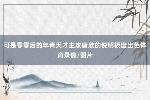 可是零零后的年青天才主攻唐欣的说明极度出色体育录像/图片