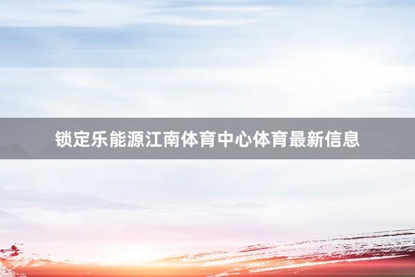 锁定乐能源江南体育中心体育最新信息