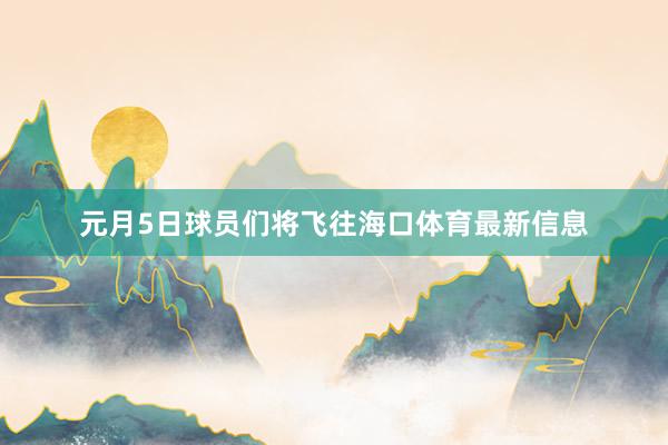 元月5日球员们将飞往海口体育最新信息